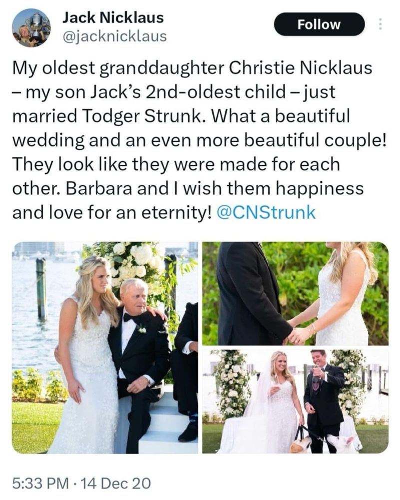 A tweet from Jack Nicklaus, 14 December 2020: a selection of wedding photos and the words “My oldest granddaughter Christie Nicklaus - my son Jack's 2nd-oldest child - just married Todger Strunk. What a beautiful wedding and an even more beautiful couple!
They look like they were made for each other. Barbara and I wish them happiness and love for an eternity!”