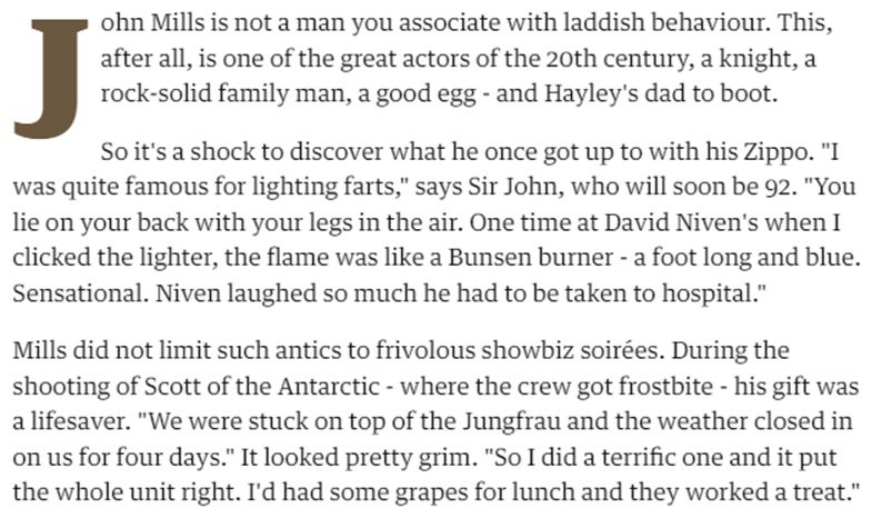 John Mills is not a man you associate with laddish behaviour. This, after all, is one of the great actors of the 20th century, a knight, a rock-solid family man, a good egg - and Hayley's dad to boot.

So it's a shock to discover what he once got up to with his Zippo. "I was quite famous for lighting farts," says Sir John, who will soon be 92. "You lie on your back with your legs in the air. One time at David Niven's when I clicked the lighter, the flame was like a Bunsen burner - a foot long and blue. Sensational. Niven laughed so much he had to be taken to hospital."

Mills did not limit such antics to frivolous showbiz soirées. During the shooting of Scott of the Antarctic - where the crew got frostbite - his gift was a lifesaver. "We were stuck on top of the Jungfrau and the weather closed in on us for four days." It looked pretty grim. "So I did a terrific one and it put the whole unit right. I'd had some grapes for lunch and they worked a treat."