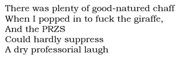 There was plenty of good-natured chaff When I popped in to fuck the giraffe, And the PRZS Could hardly suppress A dry professorial laugh. (PRZS might stand for Puerto Rico Zoological Society. It’s the only likely explanation of the acronym I could find)