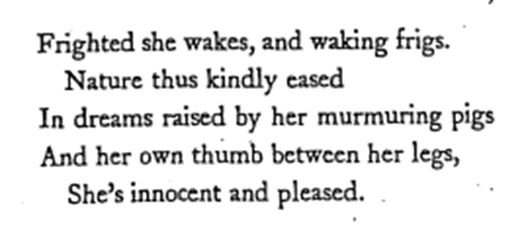 Last verse of ‘Cloris’ poem: Frighted she wakes, and waking frigs, / Nature thus kindly eased, / In dreams raised by her murmuring pigs, / And her own thumb between her legs, / She’s innocent and pleased.