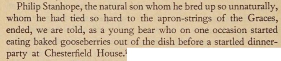 Philip Stanhope, the natural son whom he bred up so unnaturally, whom he had tied so hard to the apron-strings of the Graces, ended, we are told, as a young bear who on one occasion started eating baked gooseberries out of the dish before a startled dinner-party at Chesterfield House.