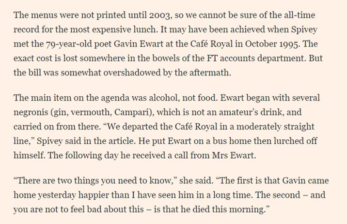 The menus were not printed until 2003, so we cannot be sure of the all-time record for the most expensive lunch. It may have been achieved when Spivey met the 79-year-old poet Gavin Ewart at the Café Royal in October 1995. The exact cost is lost somewhere in the bowels of the FT accounts department. But the bill was somewhat overshadowed by the aftermath.

The main item on the agenda was alcohol, not food. Ewart began with several negronis (gin, vermouth, Campari), which is not an amateur’s drink, and carried on from there. “We departed the Café Royal in a moderately straight line,” Spivey said in the article. He put Ewart on a bus home then lurched off himself. The following day he received a call from Mrs Ewart.

“There are two things you need to know,” she said. “The first is that Gavin came home yesterday happier than I have seen him in a long time. The second – and you are not to feel bad about this – is that he died this morning.”