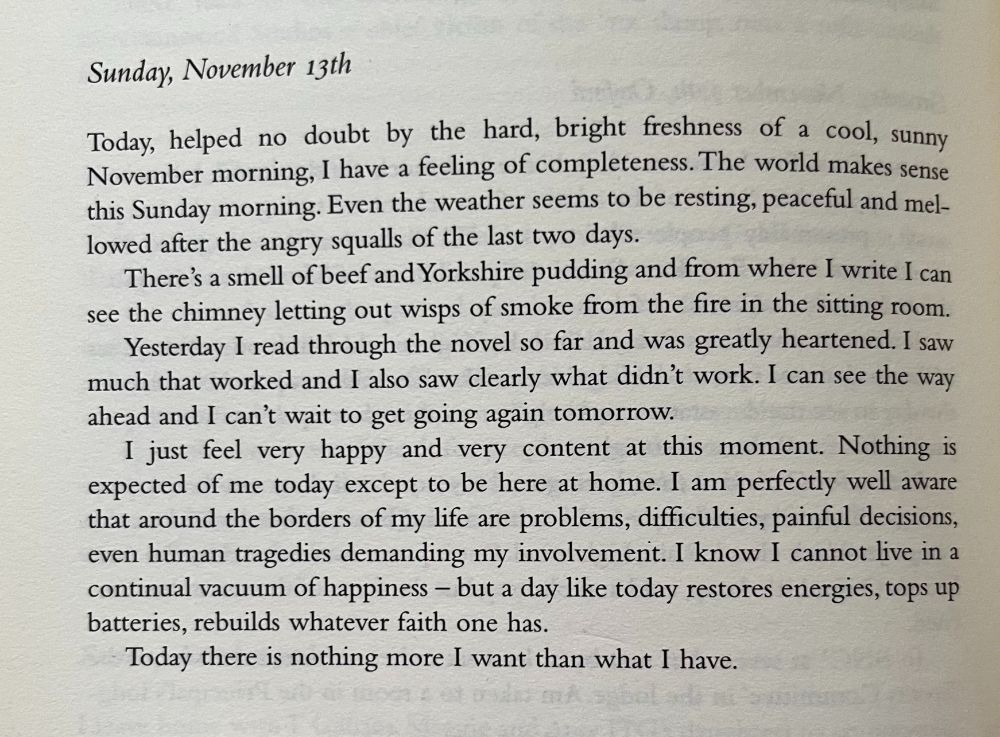 Sunday, November 13th
Today, helped no doubt by the hard, bright freshness of a cool, sunny November morning, I have a feeling of completeness. The world makes sense this Sunday morning. Even the weather seems to be resting, peaceful and mel-lowed after the angry squalls of the last two days. There's a smell of beef and Yorkshire pudding and from where I write I can see the chimney letting out wisps of smoke from the fire in the sitting room. Yesterday I read through the novel so far and was greatly heartened. I saw much that worked and I also saw clearly what didn't work. I can see the way ahead and I can't wait to get going again tomorrow. I just feel very happy and very content at this moment. Nothing is expected of me today except to be here at home. I am perfectly well aware that around the borders of my life are problems, difficulties, painful decisions, even human tragedies demanding my involvement. I know I cannot live in a continual vacuum of happiness - but a day like today restores energies, tops up batteries, rebuilds whatever faith one has. Today there is nothing more I want than what I have.
