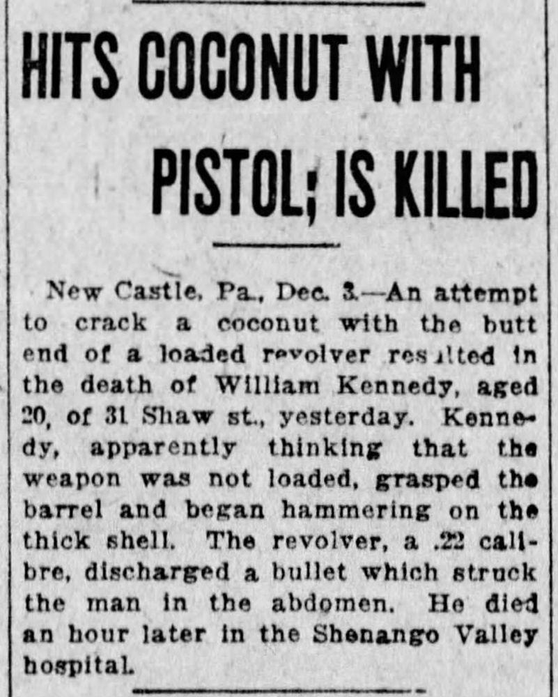 HITS COCONUT WITH PISTOL; IS KILLED New Castle, Pa, Dec. 3.-An attempt to crack a coconut with the butt end of a loaded revolver resulted in the death of William Kennedy, aged 20, of 31 Shaw st., yesterday. Kennedy, apparently thinking that the weapon was not loaded, grasped the barrel and began hammering on the thick shell. The revolver, a .22 calibre, discharged a bullet which struck the man in the abdomen. He died an hour later in the Shenango Valley hospital.