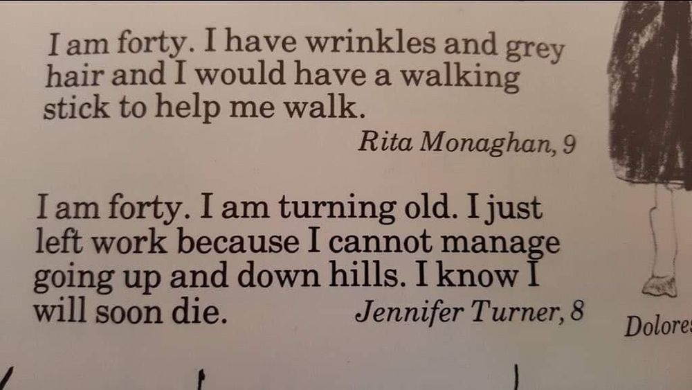 Extract from a book of things children say: I am forty. I have wrinkles and grey hair and I would have a walking stick to help me walk.
Rita Monaghan, 9
I am forty. I am turning old. I just left work because I cannot manage going up and down hills. I know I will soon die.
Jennifer Turner, 8
