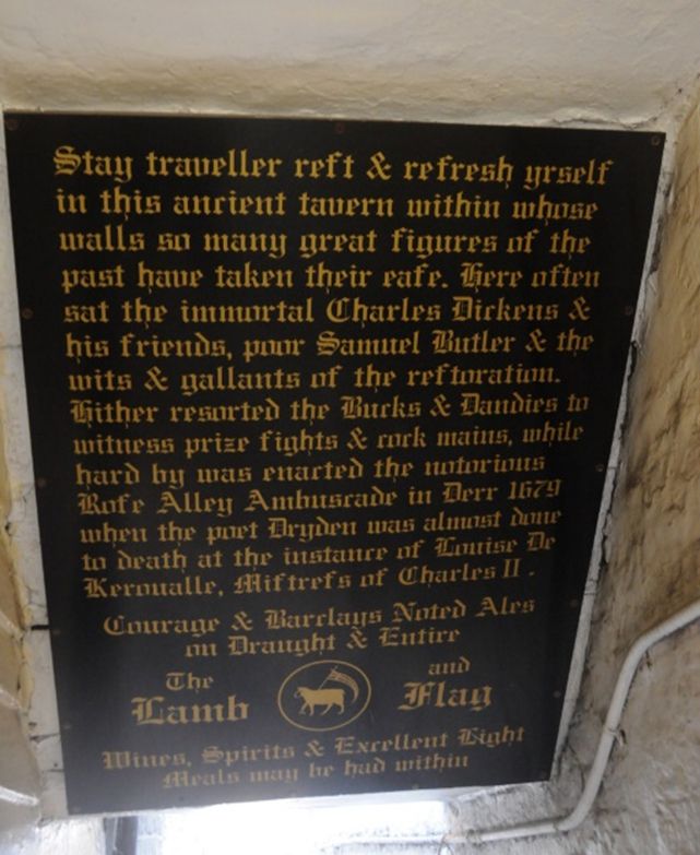 Stay traveller rest & refresh yrself in this ancient tavern within whose walls so many great figures of the past have taken their ease. Here often sat the immortal Charles Dickens & his friends, poor Samuel Butler & the wits & gallants of the restoration. Hither resorted the Bucks & Dandies to witness prize fights & cock mains, while hard by was enacted the notorious Rose Alley Ambuscade in Decr 1679 when the poet Dryden was almost done to death at the instance of Louise De Keroualle, Mistress of Charles II. Courage & Barclays Noted Ales on Draught & Entire. Wines, Spirits & Excellent Light Meals may be had within