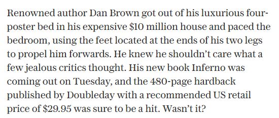 Renowned author Dan Brown got out of his luxurious four-poster bed in his expensive $10 million house and paced the bedroom, using the feet located at the ends of his two legs to propel him forwards. He knew he shouldn’t care what a few jealous critics thought. His new book Inferno was coming out on Tuesday, and the 480-page hardback published by Doubleday with a recommended US retail price of $29.95 was sure to be a hit. Wasn’t it?
