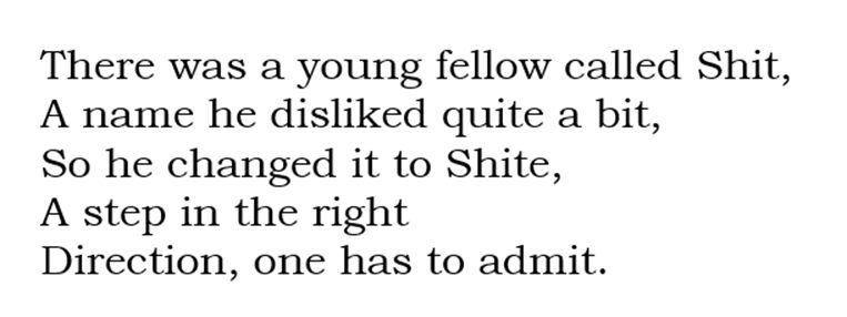 There was a young fellow called Shit, A name he disliked quite a bit, So he changed it to Shite, A step in the right Direction, one has to admit