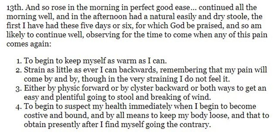 13th. And so rose in the morning in perfect good ease… continued all the morning well, and in the afternoon had a natural easily and dry stoole, the first I have had these five days or six, for which God be praised, and so am likely to continue well, observing for the time to come when any of this pain comes again:
1. To begin to keep myself as warm as I can.
2. Strain as little as ever I can backwards, remembering that my pain will come by and by, though in the very straining I do not feel it.
3. Either by physic forward or by clyster backward or both ways to get an easy and plentiful going to stool and breaking of wind.
4. To begin to suspect my health immediately when I begin to become costive and bound, and by all means to keep my body loose, and that to obtain presently after I find myself going the contrary.
