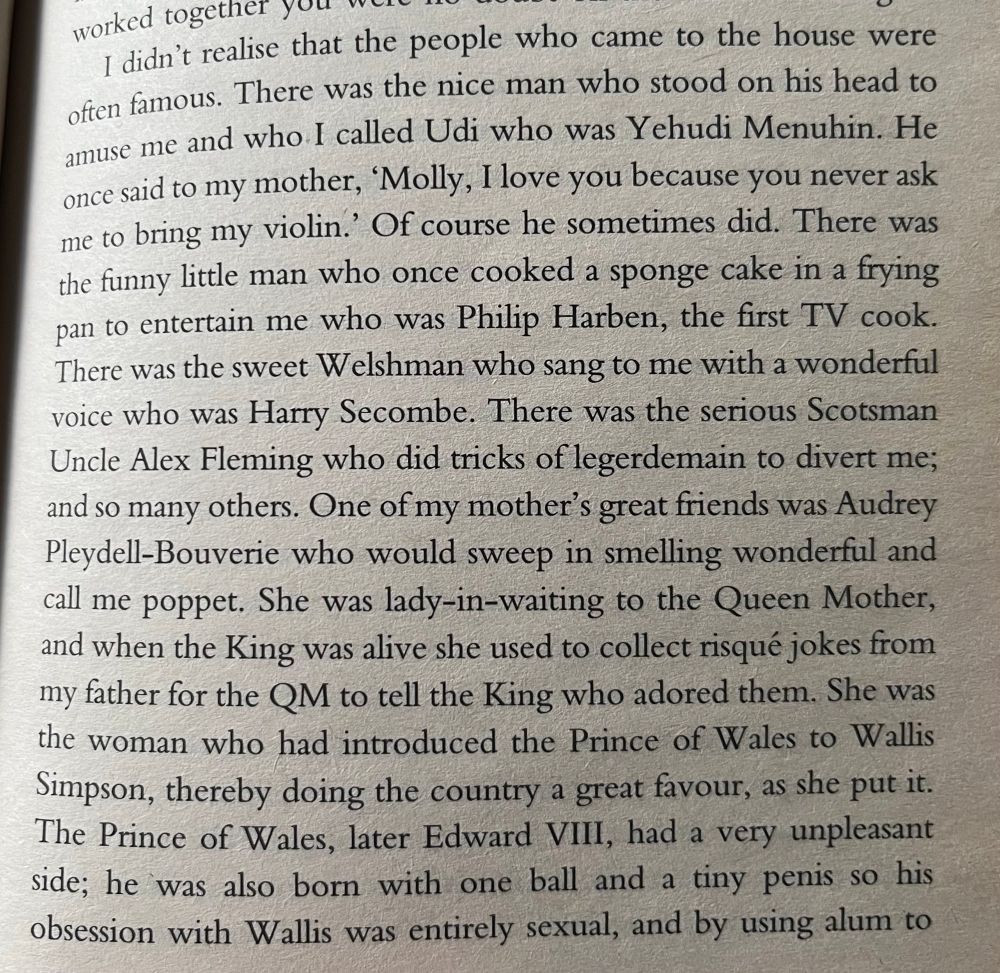 Photo of a page of a book: 
I didn't realise that the people who came to the house were often famous. There was the nice man who stood on his head to amuse me and who I called Udi who was Yehudi Menuhin. He once said to my mother, 'Molly, I love you because you never ask me to bring my violin.' Of course he sometimes did. There was the funny little man who once cooked a sponge cake in a frying pan to entertain me who was Philip Harben, the first TV cook.
There was the sweet Welshman who sang to me with a wonderful voice who was Harry Secombe. There was the serious Scotsman Uncle Alex Fleming who did tricks of legerdemain to divert me; and so many others. One of my mother's great friends was Audrey Pleydell-Bouverie who would sweep in smelling wonderful and call me poppet. She was lady-in-waiting to the Queen Mother, and when the King was alive she used to collect risqué jokes from my father for the QM to tell the King who adored them. She was the woman who had introduced the Prince of Wales to Wallis Simpson, thereby doing the country a great favour, as she put it.
The Prince of Wales, later Edward VIll, had a very unpleasant side; he was also born with one ball and a tiny penis so his obsession with Wallis was entirely sexual, and by using alum to…