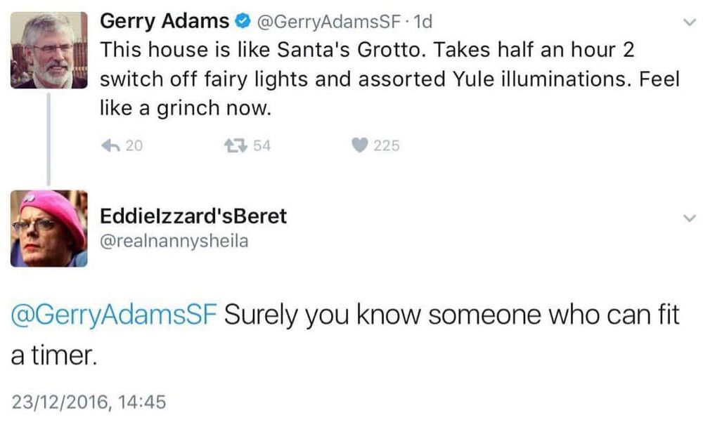 Gerry Adams: “This house is like Santa's Grotto. Takes half an hour 2 switch off fairy lights and assorted Yule illuminations. Feel like a grinch now.” An account called Eddielzzard'sBeret (@realnannysheila) responds: “Surely you know someone who can fit a timer.”