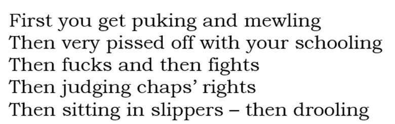 First you get puking and mewling Then very pissed off with your schooling Then fucks and then fights Then judging chaps’ rights Then sitting in slippers – then drooling