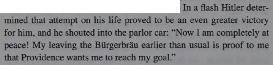 In a flash Hitler determined that attempt on his life proved to be an even greater victory for him, and he shouted into the parlor car: "Now I am completely at peace! My leaving the Bürgerbräu earlier than usual is proof to me that Providence wants me to reach my goal."