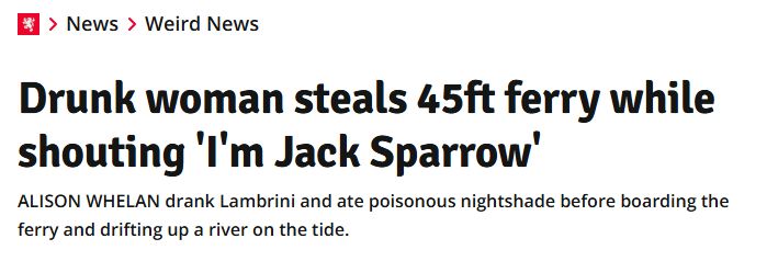 Daily Record headline: Drunk woman steals 45ft ferry while shouting 'I'm Jack Sparrow'. Subhead: ALISON WHELAN drank Lambrini and ate poisonous nightshade before boarding the ferry and drifting up a river on the tide.