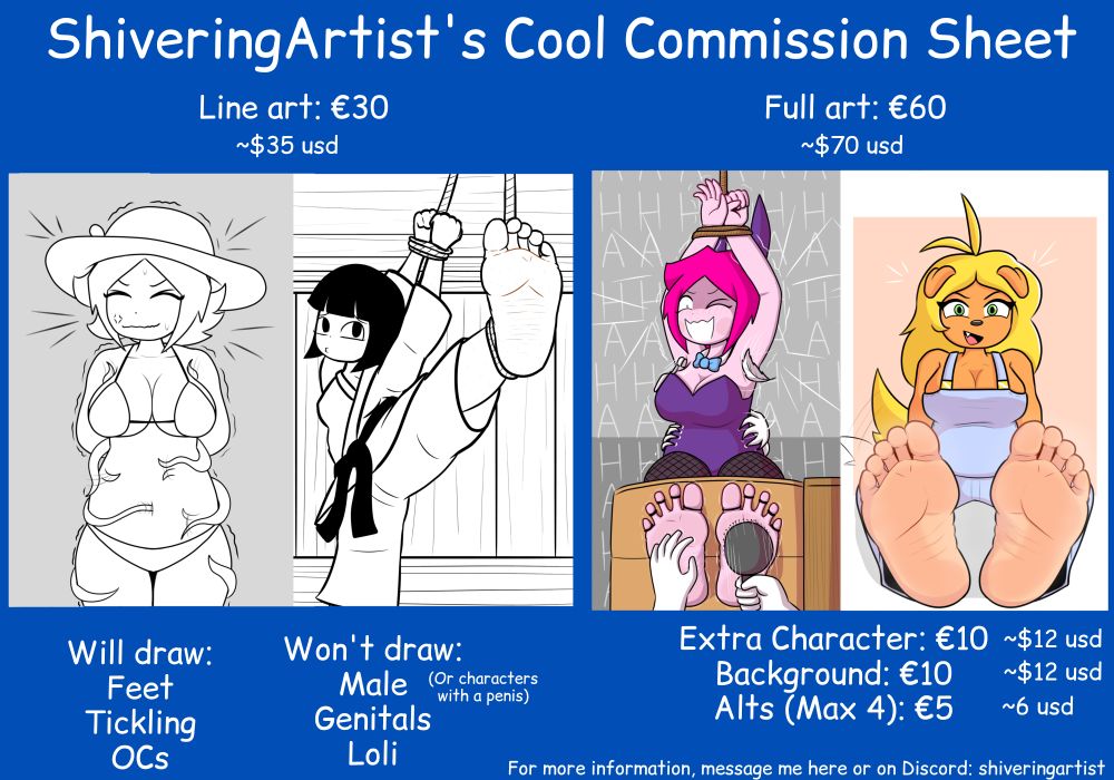 ShiveringArtist's Cool Commission Sheet

Line art: €30 (~$35 usd)
Full art: €60 (~$70 usd)

Extra Character: €10 (~$12 usd)
Background: €10 (~$12 usd)
ALTS (Max 4): €5 (~$6 usd)

Will draw: Feet, Tickling, OCs

Won't draw: Male (Or characters with a penis), Genitals, Lolita

For more information, message me here or on Discord: ShiveringArtist