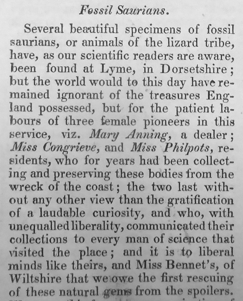 Extract from Cumberland's article: 'Fossil Saurians. Several beautiful specimens of fossil saurians, or animals of the lizard tribe, have, as our scientific readers are aware, been found at Lyme, in Dorsetshire; but the world would to this day have remained ignorant of the treasures England possessed, but for the patient labours of three female pioneers in this
service, viz. Mary Anning, a dealer; Miss Congrieve, and Miss Philpots, residents, who for years had been collecting and preserving these bodies from the wreck of the coast; the two last without any other view than the gratification of a laudable curiosity, and who, with unequalled liberality, communicated their collections to every man of science that visited the place; and it is to liberal minds like theirs, and Miss Bennet's, of Wiltshire that we owe the first rescuing of these natural gens from the spoilers.'