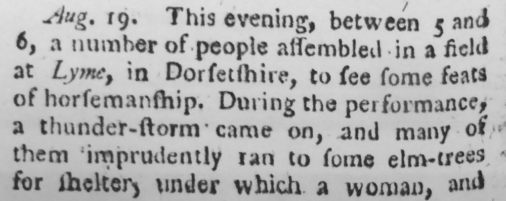 Extract from a contemporary newspaper report: 'Aug. 19. This evening, between 5 and 6, a number of people assembled in a field at Lyme, in Dorsetshire, to see some feats of horsemanship. During the performances a thunder-storm came on, and many of them imprudently ran to some elm-trees for shelter, under which a woman, and ...'