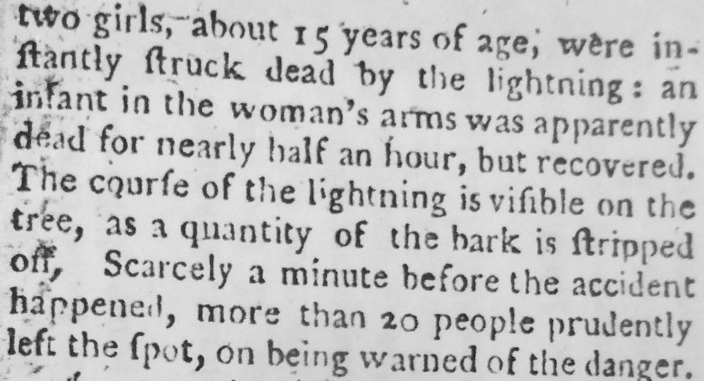 '... two girls, about 15 years of age, were instantly struck dead by the lightning: an infant in the woman's arms was apparently dead for nearly half an hour, but recovered. The course of the lightning is visible on the tree, as a quantity of the bark is stripped off. Scarcely a minute before the accident happened, more than 20 people prudently left the spot, on being warned of the danger.'