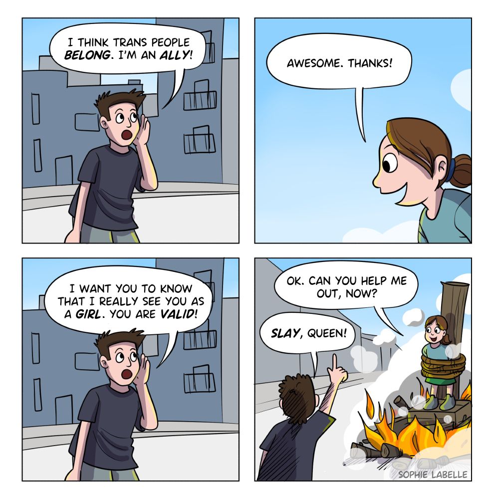 4 frame comics. 1st : some random guy on the street is yelling "I think trans people belong. I'm an ally!". 2nd : we only see Stephie's head from a corner, who replies : "Awesome. Thanks!" 3rd : the guy continues : "I want you to know that I really see you as a girl. you are valid!" 4th : We now see that Stephie is being burned at the stake. She says : "OK. Can you help me out, now?" the guy raises his index in the air and says : "Slay, queen!"