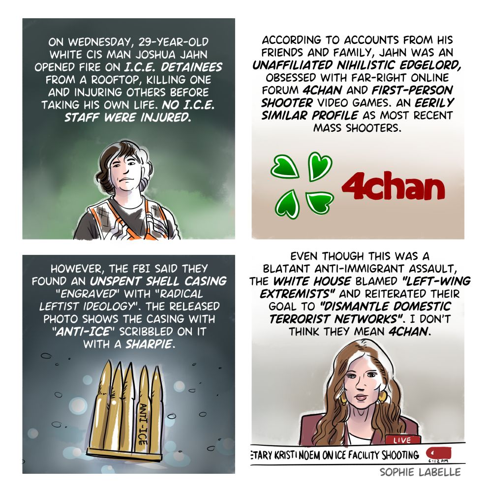 
four frame comic. first strip, we see Joshua Jahn on a hunting trip. text reads :On wednesday, 29 years old Joshua Jahn opened fire on ICE detainees from a rooftop, killing one and injuring others before taking his own life. No ICE staff were injured.
2nd frame, we see the 4chan logo. text reads:
According to accounts from his friends and family, jahn was an unaffiliated nihilistic edgelord, obsessed with far right online forum 4chan and first person shooter video games. an eerily similar profile as most recent mass shooters.
3rd frame, we see shell casings. text reads:
However, the FBI said they found an unspent shell casing "engraved" with "radical leftist ideology". The released photo shows the casing with "anti-ice" scribbled on it with a sharpie.
4th frame, we see Kristi Noem. text reads :
Even though this was a blatant anti-immigrand assault, the white house blamed "left wing extremists" and reiterated their goal to "dismantle domestic terrorist networks." I don't think they mean 4chan.