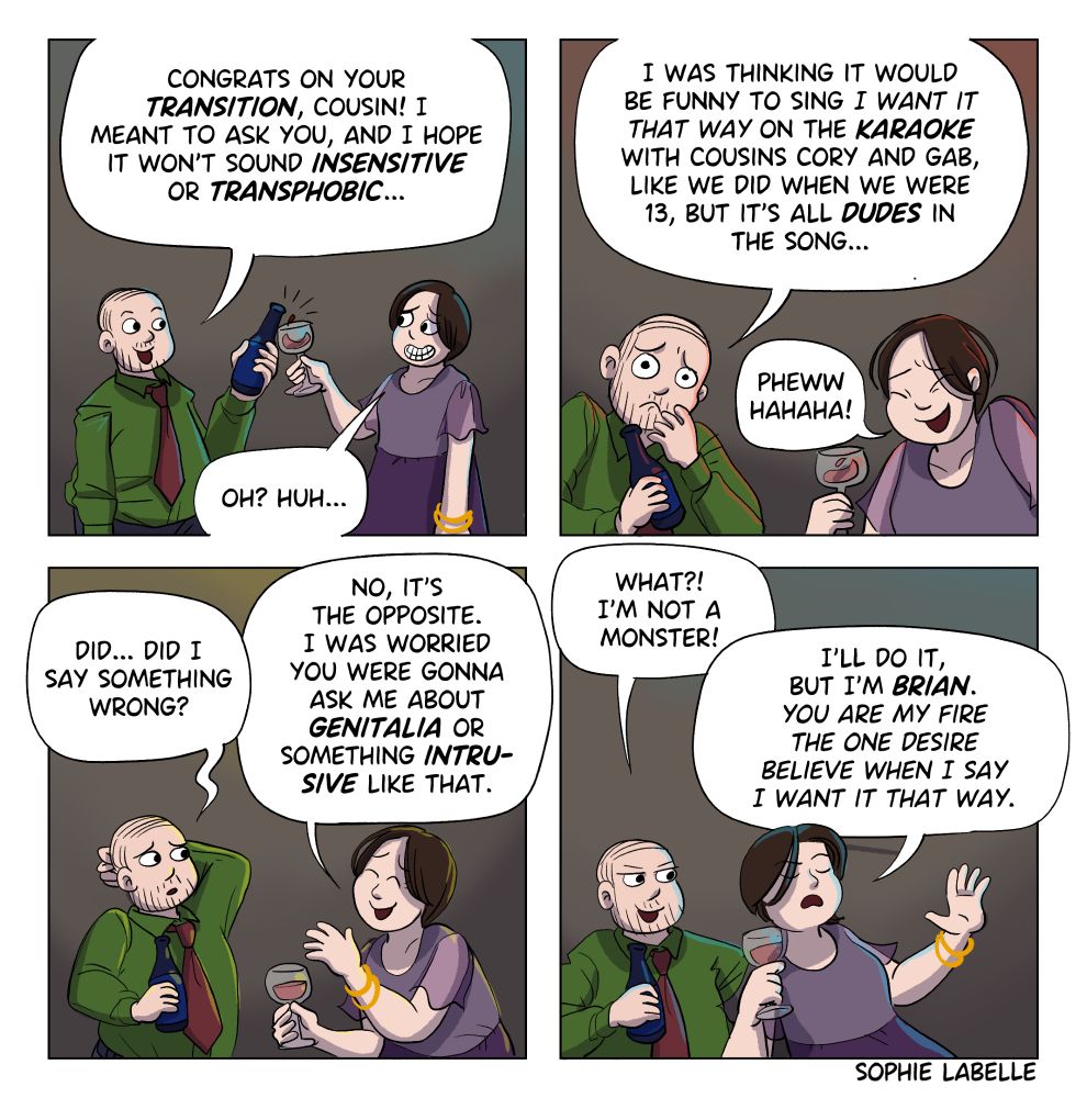 4 frame comic.  A man in a green shirt with a bottle of beer asks a woman with a purple dress and bracelets holding a glass of wine: congrats on your transition, cousin! I meant to ask you, and I hope it won't sound insensitive or transphobic... She says : oh? Huh... He continues : I was thinking it would be funny to sing I want it that way on the karaoke with cousins cory and gab, like we did when we were 13, but it's all dudes in the song... She laughs : pheww hahaha! He says : did... Did I say something wrong? She replies : no, it's the opposite. I was worried you were gonna ask me about genitalia or something intrusive like that. He says : what? I'm not a monster! She continues : I'll do it, but I'm Brian. You are my fire. The one desire. Believe when I say. I want it that way.