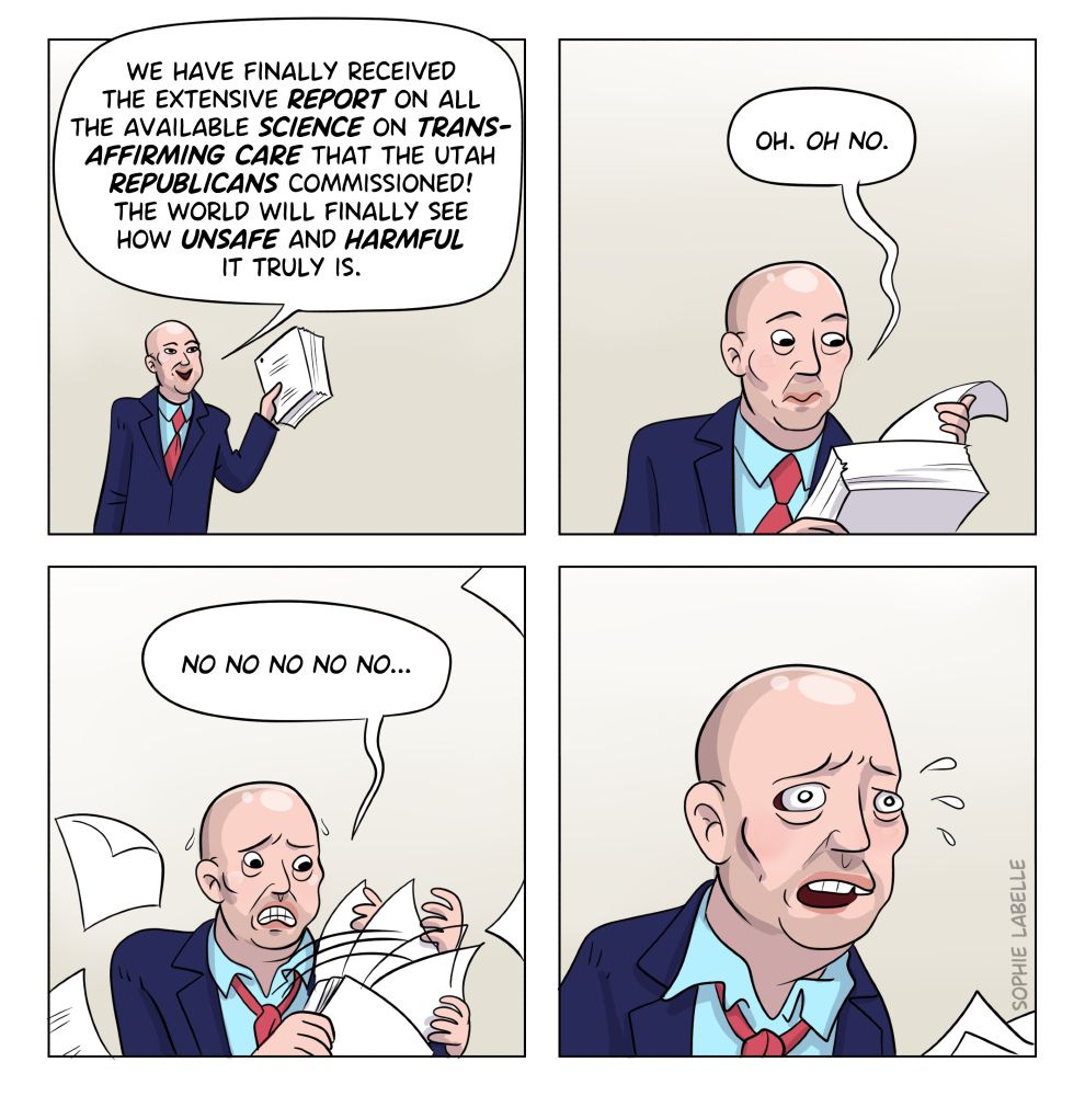 Comic strip featuring Spencer Cox going through a thick stack of paper. He says ''we have finally received the extensive report on all the available science on trans affirming care that the Utah Republicans commissioned! The world will finally see how unsafe and harmful it truly is.'' he flips through it and says ''oh. oh no. no no no no no.'' the strip ends with a close up of his panicking face.