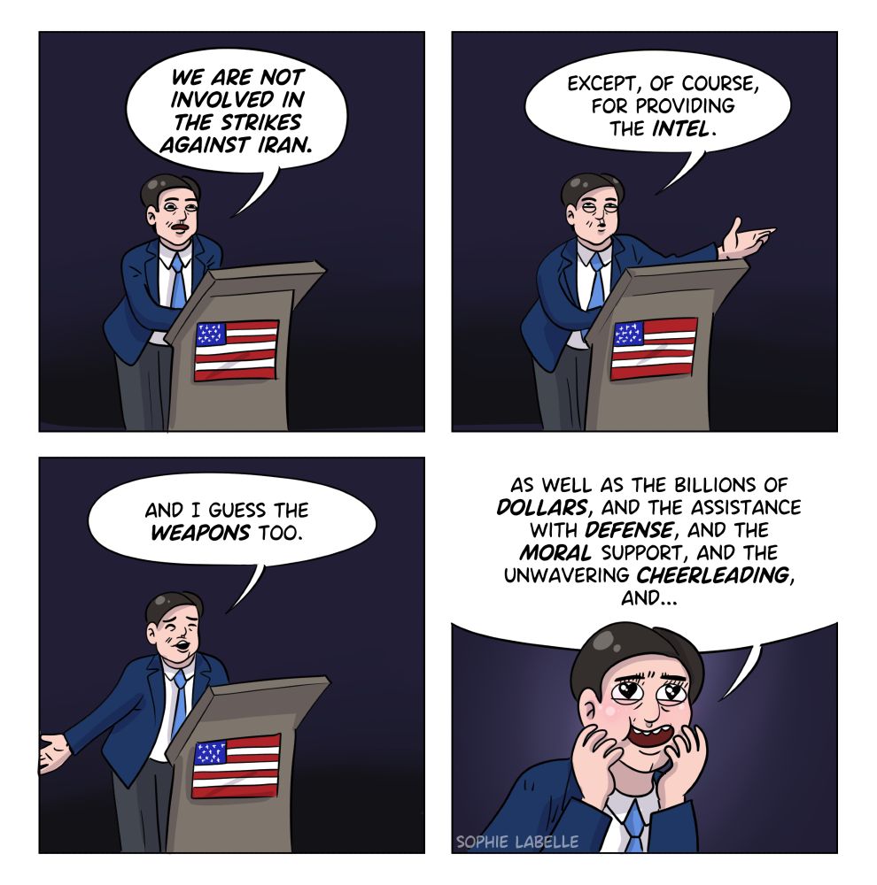 a four frame comic of Marco Rubio, behind a podium with a US flag. He says : "We are not involved in the strikes against Iran. Except, of course, for providing the intel. And I guess the weapons too." In the last frame, there's a close up and he has hearts in his eyes. he says : "as well as the billions of dollars, and the assistance with defense, and the moral support, and the unwavering cheerleading, and..."