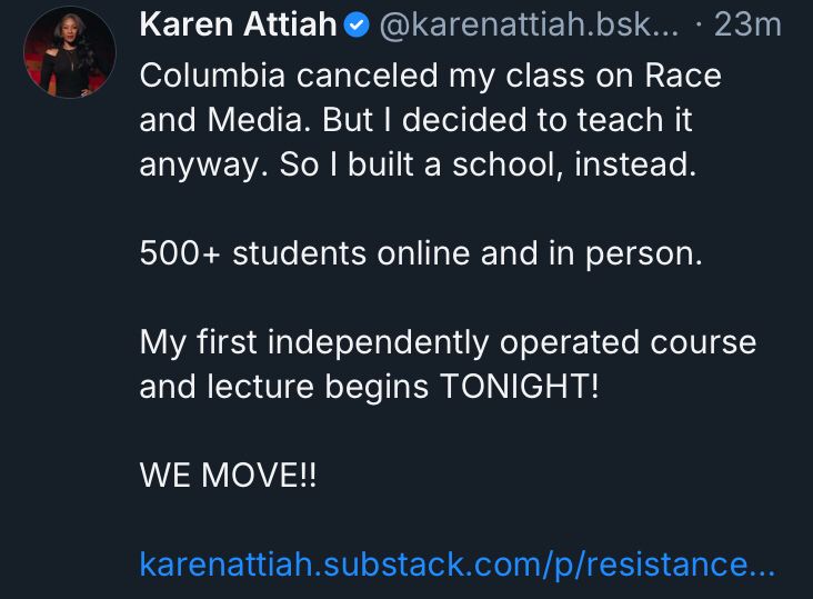 a bluesky post reading:

“Columbia canceled my class on Race and Media. But I decided to teach it anyway. So I built a school, instead.

500+ students online and in person.

My first independently operated course and lecture begins TONIGHT!

WE MOVE!!”

After which there is a link to a substack page.