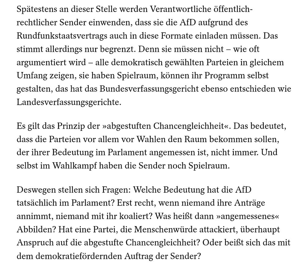 Spätestens an dieser Stelle werden Verantwortliche öffentlich-rechtlicher Sender einwenden, dass sie die AfD aufgrund des Rundfunkstaatsvertrags auch in diese Formate einladen müssen. Das stimmt allerdings nur begrenzt. Denn sie müssen nicht – wie oft argumentiert wird – alle demokratisch gewählten Parteien in gleichem Umfang zeigen, sie haben Spielraum, können ihr Programm selbst gestalten, das hat das Bundesverfassungsgericht ebenso entschieden wie Landesverfassungsgerichte.

Es gilt das Prinzip der »abgestuften Chancengleichheit«. Das bedeutet, dass die Parteien vor allem vor Wahlen den Raum bekommen sollen, der ihrer Bedeutung im Parlament angemessen ist, nicht immer. Und selbst im Wahlkampf haben die Sender noch Spielraum