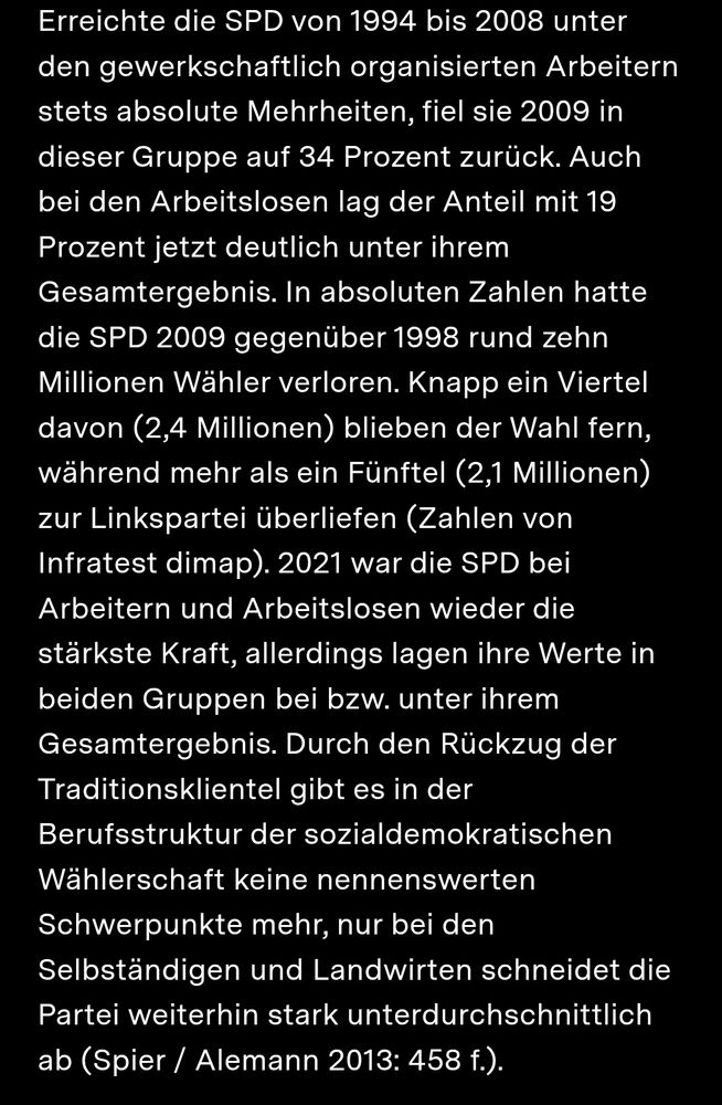 Erreichte die SPD von 1994 bis 2008 unter den gewerkschaftlich organisierten Arbeitern stets absolute Mehrheiten, fiel sie 2009 in dieser Gruppe auf 34 Prozent zurück. Auch bei den Arbeitslosen lag der Anteil mit 19 Prozent jetzt deutlich unter ihrem Gesamtergebnis. In absoluten Zahlen hatte die SPD 2009 gegenüber 1998 rund zehn Millionen Wähler verloren. Knapp ein Viertel davon (2,4 Millionen) blieben der Wahl fern, während mehr als ein Fünftel (2,1 Millionen) zur Linkspartei überliefen (Zahlen von Infratest dimap). 2021 war die SPD bei Arbeitern und Arbeitslosen wieder die stärkste Kraft, allerdings lagen ihre Werte in beiden Gruppen bei bzw. unter ihrem Gesamtergebnis. Durch den Rückzug der Traditionsklientel gibt es in der Berufsstruktur der sozialdemokratischen Wählerschaft keine nennenswerten Schwerpunkte mehr, nur bei den Selbständigen und Landwirten schneidet die Partei weiterhin stark unterdurchschnittlich ab (Spier / Alemann 2013: 458 f.).
