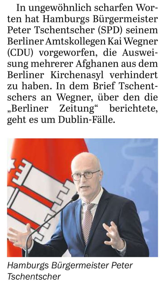 Ausschnitt aus einem Zeitungsartikel des Tagesspiegels vom heutigen Tage.
Ein Foto vom Hamburger Regierungschef, darüber der Text:
»In ungewöhnlich scharfen Worten hat Hamburgs Bürgermeister Peter Tschentscher (SPD) seinemBerliner Amtskollegen Kai Wegner (CDU) vorgeworfen, die Ausweisung mehrerer Afghanen aus dem Berliner Kirchenasyl verhindert zu haben. In dem Brief Tschentschers an Wegner, über den die „Berliner Zeitung“ berichtete, geht es um Dublin-Fälle.«