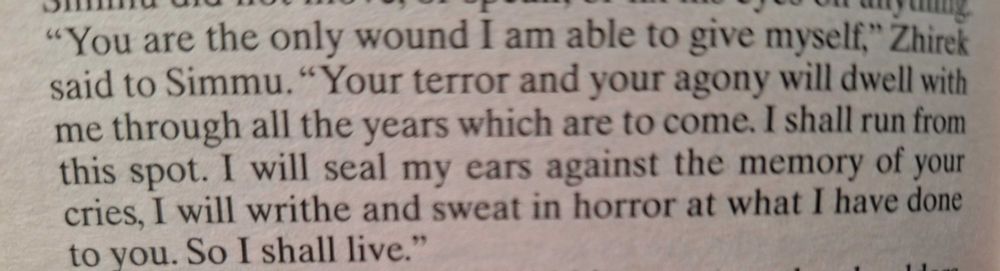 ""You are the only would I am able to give myself," Zhirek said to Simmu. "Your terror and your agony will dwell with me through all the years which are to come. I shall run from this spot. I will seal my ears against the memory of your cries, I will writhe and sweat in horror at what I have done to you. So I shall live.""