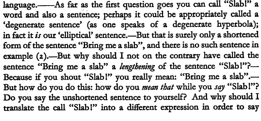 "...language.——As far as the first question goes you can call "Slabl" a
word and also a sentence; perhaps it could be appropriately called a
'degenerate sentence' (as one speaks of a degenerate hyperbola);
in fact it is our 'elliptical' sentence.—But that is surely only a shortened
form of the sentence "Bring me a slab", and there is no such sentence in
example (2).—But why should I not on the contrary have called the
sentence "Bring me a slab" a lengthening of the sentence "Slabl"?—
Because if you shout "Slab!" you really mean: "Bring me a slab".—
But how do you do this: how do you mean that while you say "Slabl"?
Do you say the unshortened sentence to yourself? And why should I
translate the call "Slabl" into a different expression in order to say..." -- Wittgenstein, Ludwig; Investigações Filosóficas