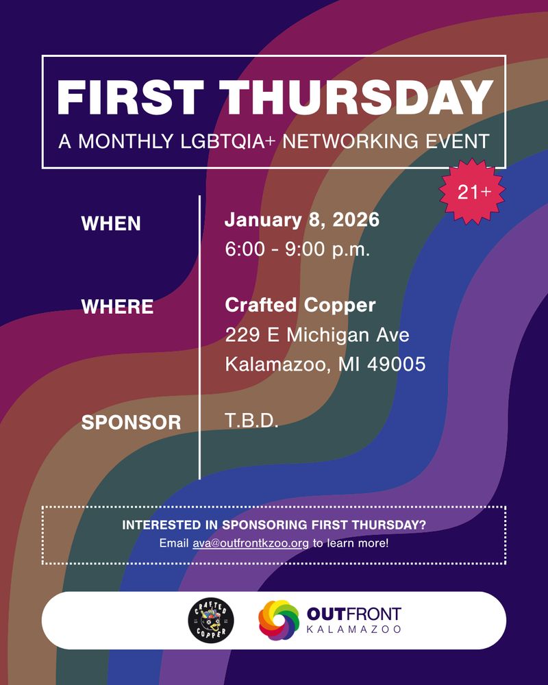 First Thursday: A Monthly LGBTQIA+ Networking Event (21+). When: January 8, 2026, 6:00 to 9:00 p.m. Where: Crafted Copper, 229 E Michigan Ave, Kalamazoo, MI 49005. Sponsor: To Be Determined. Interested in sponsoring First Thursday? Email ava@outfrontkzoo.org to learn more!