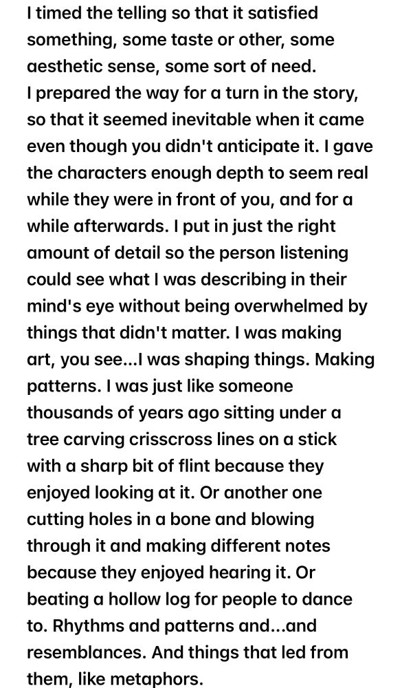 I timed the telling so that it satisfied something, some taste or other, some aesthetic sense, some sort of need.
I prepared the way for a turn in the story, so that it seemed inevitable when it came even though you didn't anticipate it. I gave the characters enough depth to seem real while they were in front of you, and for a while afterwards. I put in just the right amount of detail so the person listening could see what I was describing in their mind's eye without being overwhelmed by things that didn't matter. I was making art, you see...I was shaping things. Making patterns. I was just like someone thousands of years ago sitting under a tree carving crisscross lines on a stick with a sharp bit of flint because they enjoyed looking at it. Or another one cutting holes in a bone and blowing through it and making different notes because they enjoyed hearing it. Or beating a hollow log for people to dance to. Rhythms and patterns and...and resemblances. And things that led from them, like metaphors.