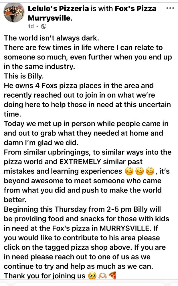 Lelulo's Pizzeria is with Fox's Pizza Murrysville.
1d • ©
The world isn't always dark.
There are few times in life where I can relate to someone so much, even further when you end up in the same industry.
This is Billy.
He owns 4 Foxs pizza places in the area and recently reached out to join in on what we're doing here to help those in need at this uncertain time.
Today we met up in person while people came in and out to grab what they needed at home and damn I'm glad we did.
From similar upbringings, to similar ways into the pizza world and EXTREMELY similar past mistakes and learning experiences
, it's
beyond awesome to meet someone who came from what you did and push to make the world better.
Beginning this Thursday from 2-5 pm Billy will be providing food and snacks for those with kids in need at the Fox's pizza in MURRYSVILLE. If you would like to contribute to his area please click on the tagged pizza shop above. If you are in need please reach out to one of us as we continue to try and help as much as we can.
Thank you for joining us