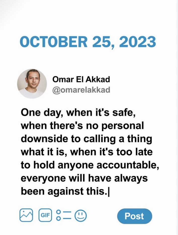 OCTOBER 25, 2023 Omar El Akkad @omarelakkad One day, when it's safe, when there's no personal downside to calling a thing what it is, when it's too late to hold anyone accountable, everyone will have always been against this.| 
