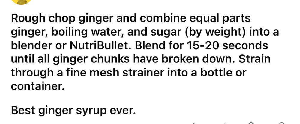 Rough chop ginger and combine equal parts ginger, boiling water, and sugar (by weight) into a blender or NutriBullet. Blend for 15-20 seconds until all ginger chunks have broken down. Strain through a fine mesh strainer into a bottle or container.
Best ginger syrup ever.