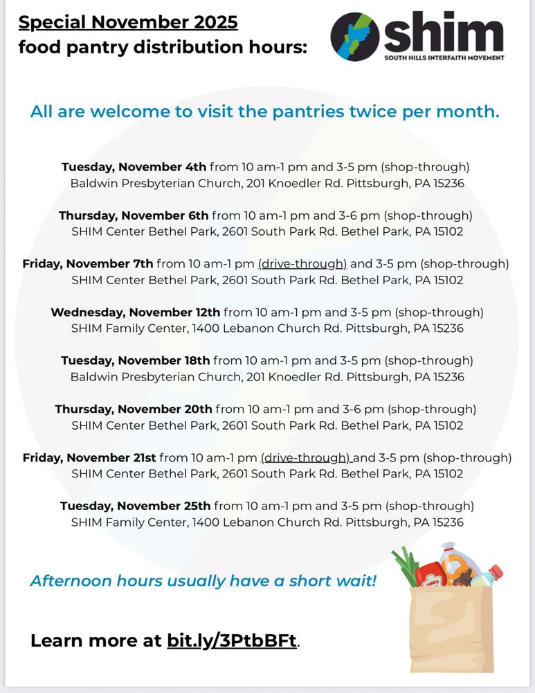 Special November 2025
food pantry distribution hours:
shim
SOUTH HILLS INTERFAITH MOVEMENT
All are welcome to visit the pantries twice per month.

Tuesday, November 18th from 10 am-1 pm and 3-5 pm (shop-through)
Baldwin Presbyterian Church, 201 Knoedler Rd. Pittsburgh, PA 15236

Thursday, November 20th from 10 am-1 pm and 3-6 pm (shop-through)
SHIM Center Bethel Park, 2601 South Park Rd. Bethel Park, PA 15102

Friday, November 21st from 10 am-1 pm (drive-through) and 3-5 pm (shop-through)
SHIM Center Bethel Park, 2601 South Park Rd. Bethel Park, PA 15102

Tuesday, November 25th from 10 am-1 pm and 3-5 pm (shop-through)
SHIM Family Center, 1400 Lebanon Church Rd. Pittsburgh, PA 15236

Afternoon hours usually have a short wait!

Learn more at bit.ly/3PtbBFt.