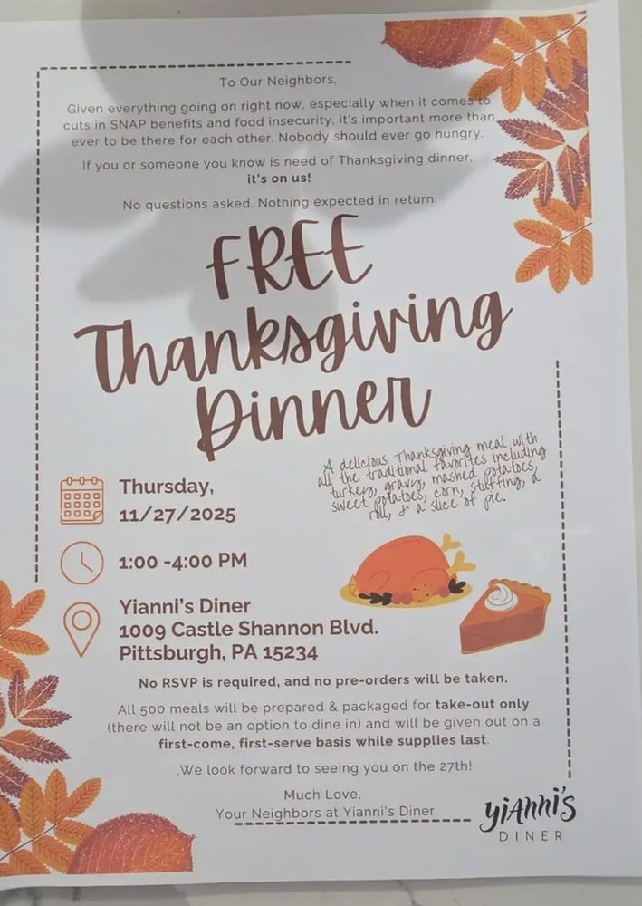 Our Neighbors,
Given everything going on right now, especially when it comes to cuts in SNAP benefits and food insecurity, it's important more than ever to be there for each other. Nobody should ever go hungry.
If you or someone you know is need of Thanksgiving dinner. it's on us!
No questions asked. Nothing expected in return.
FREE
Thanksgiving Dinner
A delicious Thanksgiving meal with
Thursday,
ul the traditional favorites includin turkey gravy, mashed 
potatoes 
stuffing
corn,
11/27/2025

1:00 -4:00 PM
Yianni's Diner
1009 Castle Shannon Blvd.
Pittsburgh, PA 15234
No RSVP is required, and no pre-orders will be taken.
All 500 meals will be prepared & packaged for take-out only (there will not be an option to dine in) and will be given out on a first-come, first-serve basis while supplies last.
We look forward to seeing you on the 27th!
Much Love.
Your Neighbors at Yianni's Diner