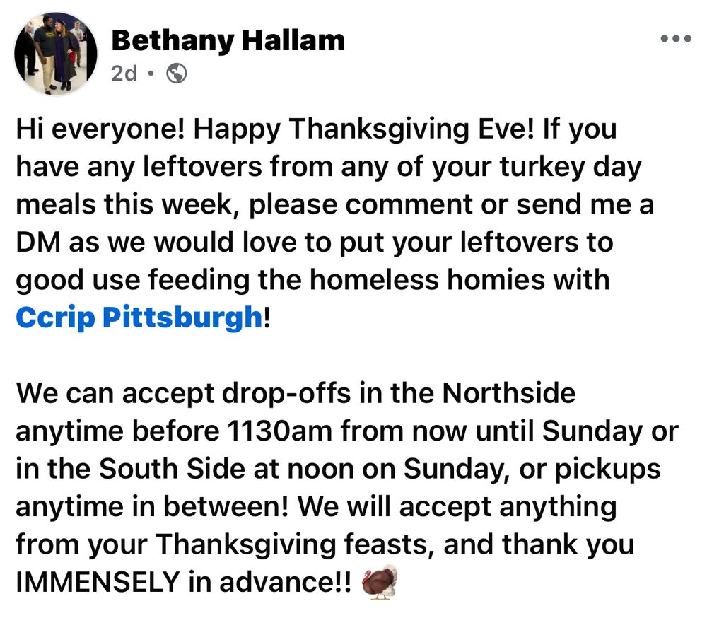 Bethany Hallam
2d •
Hi everyone! Happy Thanksgiving Eve! If you have any leftovers from any of your turkey day meals this week, please comment or send me a DM as we would love to put your leftovers to good use feeding the homeless homies with Ccrip Pittsburgh!
We can accept drop-offs in the Northside anytime before 1130am from now until Sunday or in the South Side at noon on Sunday, or pickups anytime in between! We will accept anything from your Thanksgiving feasts, and thank you IMMENSELY in advance!!