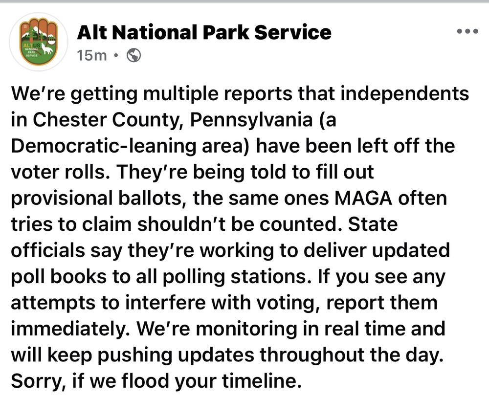 Alt National Park Service
•••
15m • (
We're getting multiple reports that independents in Chester County, Pennsylvania (a
Democratic-leaning area) have been left off the voter rolls. They're being told to fill out provisional ballots, the same ones MAGA often tries to claim shouldn't be counted. State officials say they're working to deliver updated poll books to all polling stations. If you see any attempts to interfere with voting, report them immediately. We're monitoring in real time and will keep pushing updates throughout the day.
Sorry, if we flood your timeline.