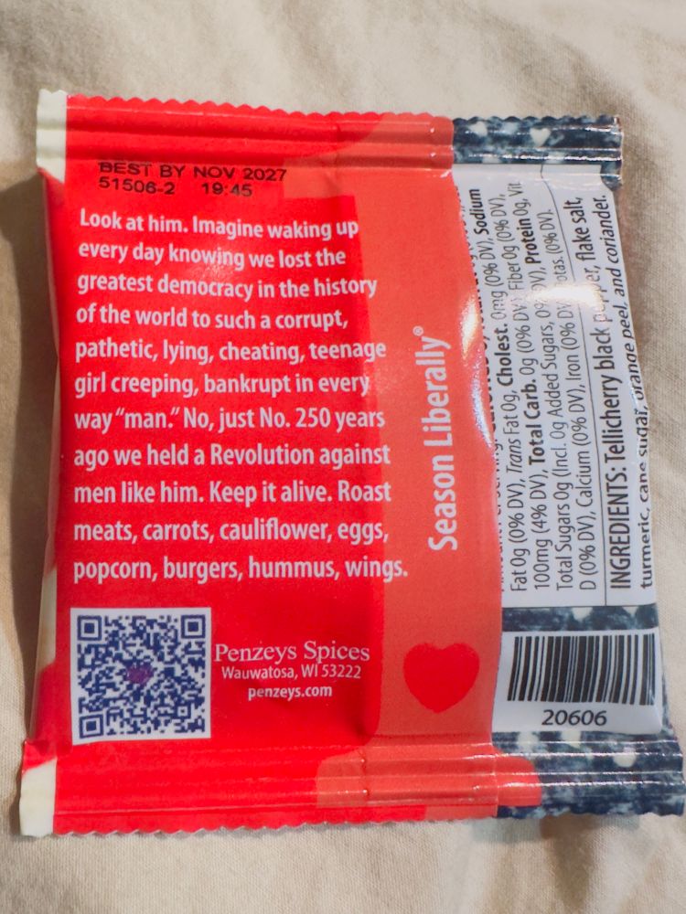 The description of the spice blend is as follows: BEST BY NOV 2027

Look at him. Imagine waking up every day knowing we lost the greatest democracy in the history of the world to such a corrupt, pathetic, lying, cheating, teenage girl creeping, bankrupt in every way "man." No, just 250 years ago we held a Revolution against men like him. Keep it alive. Roast meats, carrots, cauliflower, eggs,
popcorn, burgers, hummus, wings. 
Season Liberally®