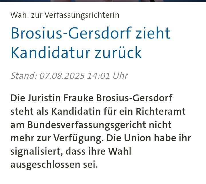 Screenshot Tagesschau - Wahl zur VerfassungsrichterinBrosius-Gersdorf zieht Kandidatur zurück

Stand: 07.08.2025 14:01 Uhr

Die Juristin Frauke Brosius-Gersdorf steht als Kandidatin für ein Richteramt am Bundesverfassungsgericht nicht mehr zur Verfügung. Die Union habe ihr signalisiert, dass ihre Wahl ausgeschlossen sei.

