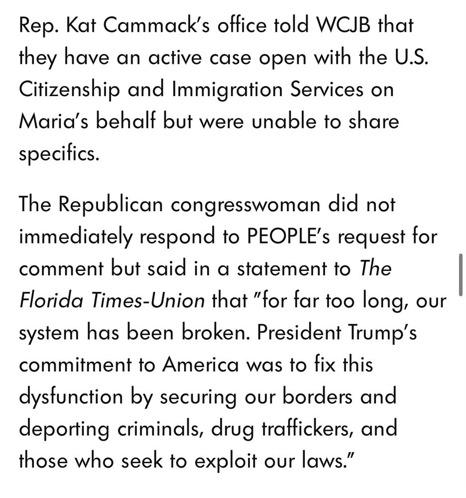 Rep. Kat Cammack’s office told WCJB that they have an active case open with the U.S. Citizenship and Immigration Services on Maria’s behalf but were unable to share specifics.

The Republican congresswoman did not immediately respond to PEOPLE’s request for comment but said in a statement to The Florida Times-Union that "for far too long, our system has been broken. President Trump's commitment to America was to fix this dysfunction by securing our borders and deporting criminals, drug traffickers, and those who seek to exploit our laws."