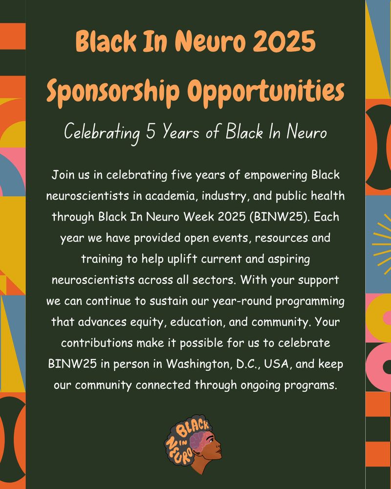 A graphic titled "Black In Neuro 2025 Sponsorship Opportunities" with the subtitle "Celebrating 5 Years of Black In Neuro." The text explains the significance of Black In Neuro Week 2025 (BINW25) in celebrating and empowering Black neuroscientists in academia, industry, and public health. It emphasizes the organization’s year-round programming focused on equity, education, and community, and highlights that support helps fund in-person events in Washington, D.C., and ongoing programs. The background is dark green with colorful geometric patterns on the sides and includes the Black In Neuro logo at the bottom.