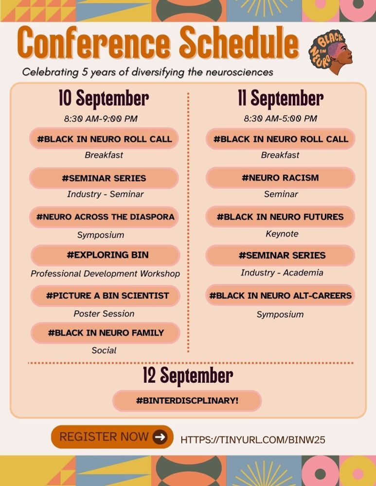 The image is the conference schedule for Black In Neuro Conference 2025. The top and bottom features colorful geometric patterns. Below the top geometric patterns is bold orange text that reads "Conference Schedule" and below in italicized black text that reads "Celebrating 5 years of diversifying the neurosciences". Central to the image is the conference schedule: 10 Sept: #Black In Neuro Roll Call (breakfast); #Seminar Series (industry); #Neuro Across The Diaspora (symposium); #Exploring BIN (professional development workshop); #Picture a BIN Scientist (poster session); #Black In Neuro Family (social). 11 Sept: #Black In Neuro Roll Call (breakfast); #NeuroRacism (seminar); #Black In Neuro Futures (keynote); #Seminar Series (academic); #Black In Neuro Alt-Careers (symposium). 12 Sept: #BINterdisciplinary. An information box states "Register Now" with an arrow directed towards the registration link "HTTPS://TINYURL.COM/BINW25".