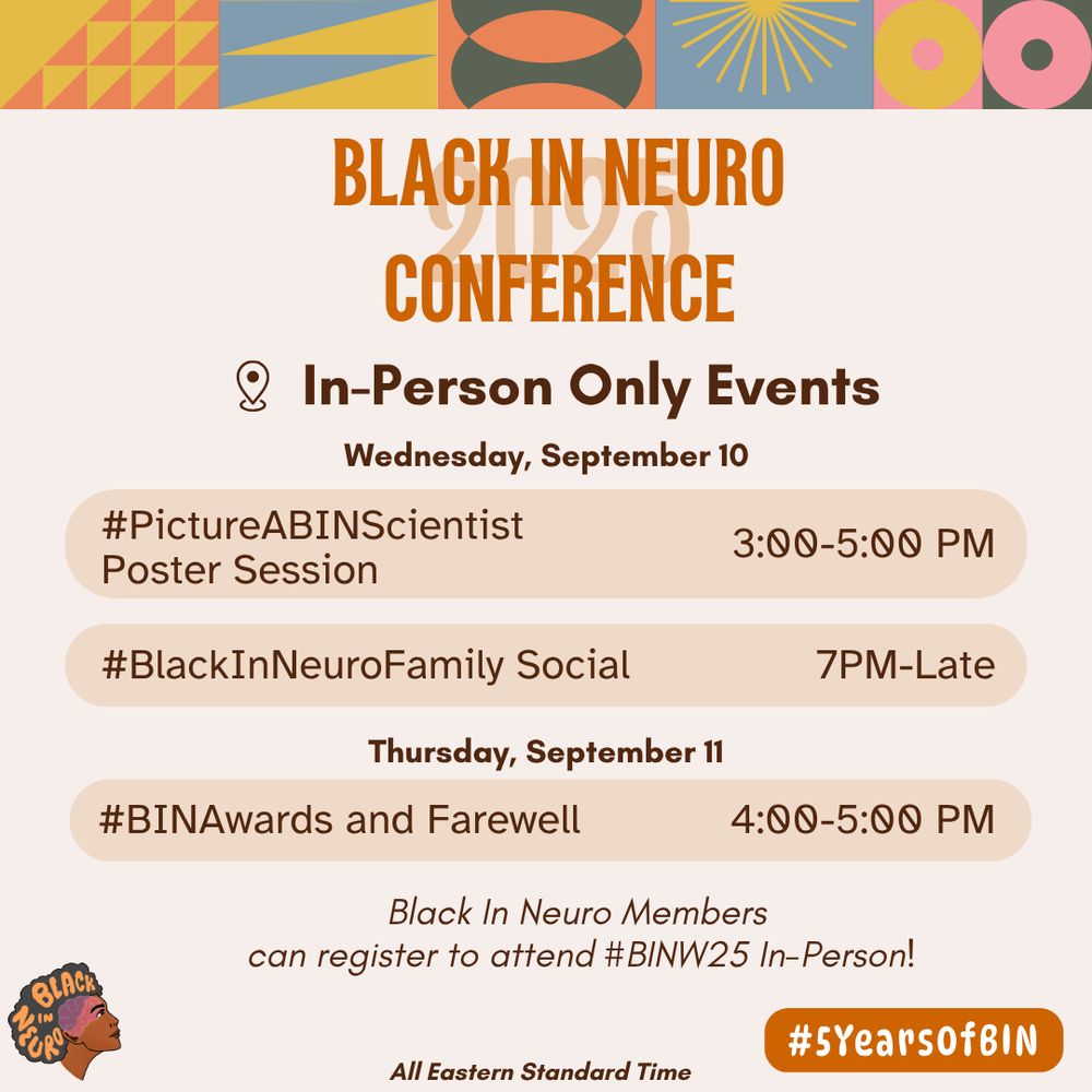 Flyer for the Black In Neuro Conference in-person events. The background is a soft peach with vibrant geometric patterns in mustard yellow, coral, teal, and pink at the top border. A bold orange "Black In Neuro Conference" title is centered. In-person events are listed below. Wednesday, September 10 in person events: #PictureABINScientist
Poster Session, 3:00-5:00 PM and #BlackInNeuroFamily Social, 7PM to Late. In-person events Thursday, September 11: #BINAwards and Farewell, 4:00-5:00 PM. Below this reads: Black In Neuro Members
can register to attend #BINW25 In-Person!
All times in Eastern Standard Time. The Black In Neuro logo appears in the bottom left corner and to the right reads "#5YearsofBIN".