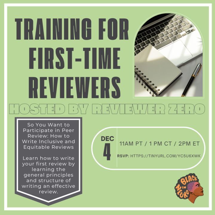 A flyer for ‘Training for First-Time Reviewers’ Hosted by Reviewer Zero. The bottom left says “So you want to participate in peer review: how to write inclusive and equitable reviews. Learn how to write your first review by learning the general principles and structure of writing an effective review” The date is December 4th, 11 AM PT, 1 PM CT, 2 PM Et. You can RSVP at https://tinyurl.com/YC5U6XWK 

The Black In Neuro logo is on the bottom right. The top right has a photo of a laptop keyboard with a small notepad and pen.