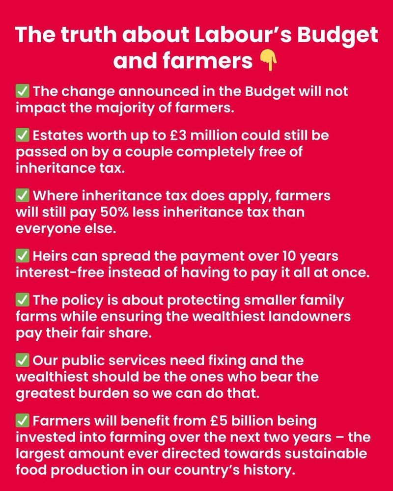 The truth about Labour's Budget and farmers

The change announced in the Budget will not impact the majority of farmers.

Estates worth up to £3 million could still be passed on by a couple completely free of inheritance tax.

Where inheritance tax does apply, farmers will still pay 50% less inheritance tax than everyone else.

Heirs can spread the payment over 10 years interest-free instead of having to pay it all at once.

The policy is about protecting smaller family farms while ensuring the wealthiest landowners pay their fair share.

Our public services need fixing and the wealthiest should be the ones who bear the greatest burden so we can do that.

Farmers will benefit from £5 billion being invested into farming over the next two years - the largest amount ever directed towards sustainable food production in our country's history.